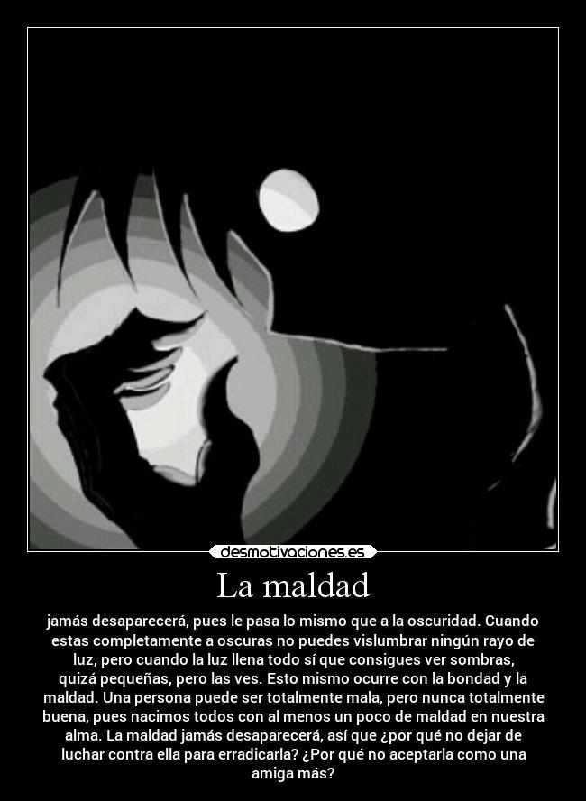 La maldad - jamás desaparecerá, pues le pasa lo mismo que a la oscuridad. Cuando
estas completamente a oscuras no puedes vislumbrar ningún rayo de
luz, pero cuando la luz llena todo sí que consigues ver sombras,
quizá pequeñas, pero las ves. Esto mismo ocurre con la bondad y la
maldad. Una persona puede ser totalmente mala, pero nunca totalmente
buena, pues nacimos todos con al menos un poco de maldad en nuestra
alma. La maldad jamás desaparecerá, así que ¿por qué no dejar de
luchar contra ella para erradicarla? ¿Por qué no aceptarla como una
amiga más?