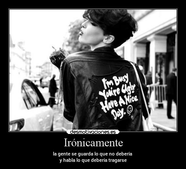 Irónicamente - la gente se guarda lo que no debería 
y habla lo que debería tragarse