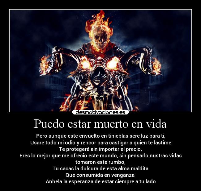 Puedo estar muerto en vida - Pero aunque este envuelto en tinieblas sere luz para ti,
Usare todo mi odio y rencor para castigar a quien te lastime
Te protegeré sin importar el precio,
Eres lo mejor que me ofrecio este mundo, sin pensarlo nustras vidas
tomaron este rumbo,
Tu sacas la dulsura de esta alma maldita
Que consumida en venganza
Anhela la esperanza de estar siempre a tu lado