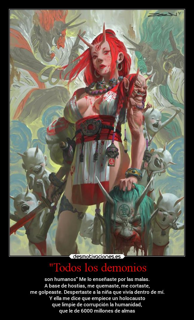 Todos los demonios - son humanos Me lo enseñaste por las malas.
A base de hostias, me quemaste, me cortaste,
me golpeaste. Despertaste a la niña que vivía dentro de mí.
Y ella me dice que empiece un holocausto
que limpie de corrupción la humanidad,
que le de 6000 millones de almas