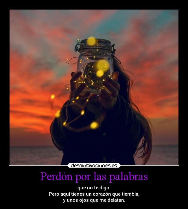 Perdón por las palabras - que no te digo.
Pero aquí tienes un corazón que tiembla,
y unos ojos que me delatan.