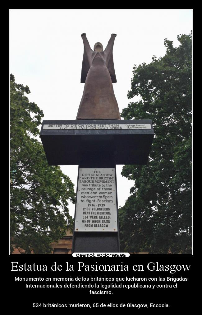 Estatua de la Pasionaria en Glasgow - Monumento en memoria de los británicos que lucharon con las Brigadas
Internacionales defendiendo la legalidad republicana y contra el
fascismo.

534 británicos murieron, 65 de ellos de Glasgow, Escocia.