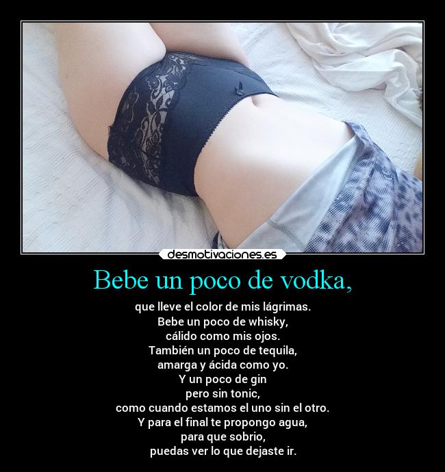 Bebe un poco de vodka, - que lleve el color de mis lágrimas.
Bebe un poco de whisky,
cálido como mis ojos.
También un poco de tequila,
amarga y ácida como yo.
Y un poco de gin
pero sin tonic,
como cuando estamos el uno sin el otro.
Y para el final te propongo agua,
para que sobrio,
puedas ver lo que dejaste ir.