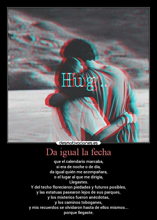 Da igual la fecha - que el calendario marcaba,
si era de noche o de día,
da igual quién me acompañara,
o el lugar al que me dirigía,
Llegastes.
Y del techo florecieron piedades y futuros posibles,
y las estatuas pasearon lejos de sus parques,
y los misterios fueron anécdotas,
y los caminos toboganes,
y mis recuerdos se olvidaron hasta de ellos mismos...
porque llegaste.