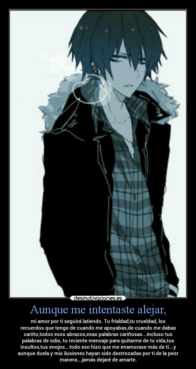 Aunque me intentaste alejar, - mi amor por ti seguirá latiendo. Tu frialdad,tu crueldad, los
recuerdos que tengo de cuando me apoyabas,de cuando me dabas
cariño,todos esos abrazos,esas palabras cariñosas...incluso tus
palabras de odio, tu reciente mensaje para quitarme de tu vida,tus
insultos,tus enojos...todo eso hizo que me enamorase más de ti...y
aunque duela y mis ilusiones hayan sido destrozadas por ti de la peor
manera...jamás dejaré de amarte.