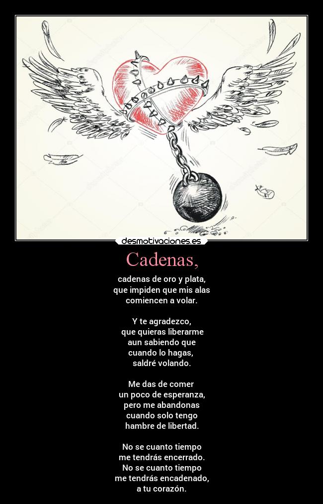 Cadenas, - cadenas de oro y plata,
que impiden que mis alas
comiencen a volar.
Y te agradezco,
que quieras liberarme
aun sabiendo que
cuando lo hagas,
saldré volando.
Me das de comer
un poco de esperanza,
pero me abandonas
cuando solo tengo
hambre de libertad.
No se cuanto tiempo
me tendrás encerrado.
No se cuanto tiempo
me tendrás encadenado,
a tu corazón.