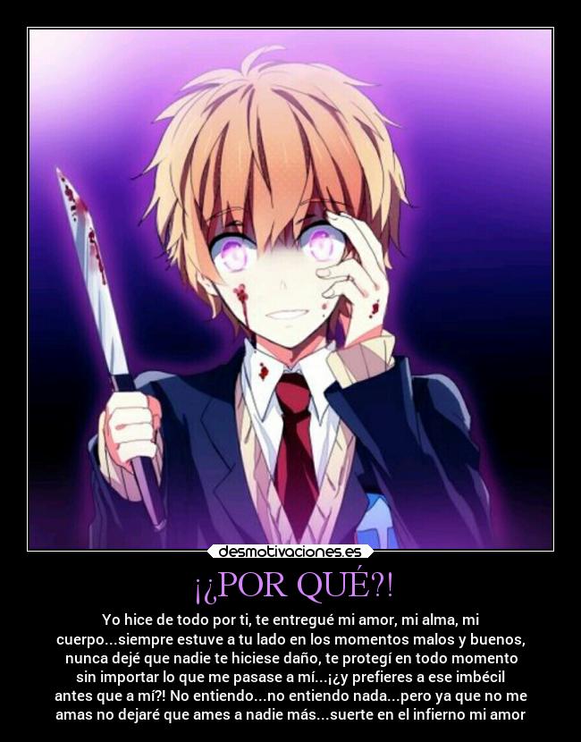 ¡¿POR QUÉ?! - Yo hice de todo por ti, te entregué mi amor, mi alma, mi
cuerpo...siempre estuve a tu lado en los momentos malos y buenos,
nunca dejé que nadie te hiciese daño, te protegí en todo momento
sin importar lo que me pasase a mí...¡¿y prefieres a ese imbécil
antes que a mí?! No entiendo...no entiendo nada...pero ya que no me
amas no dejaré que ames a nadie más...suerte en el infierno mi amor
