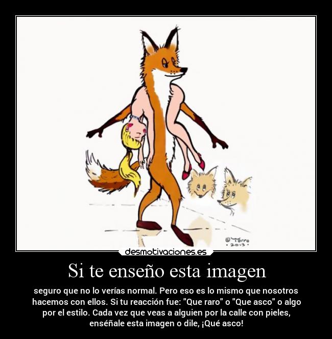 Si te enseño esta imagen - seguro que no lo verías normal. Pero eso es lo mismo que nosotros
hacemos con ellos. Si tu reacción fue: Que raro o Que asco o algo
por el estilo. Cada vez que veas a alguien por la calle con pieles,
enséñale esta imagen o dile, ¡Qué asco!