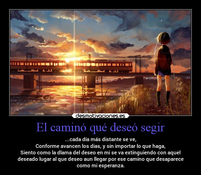 El caminó qué deseó segir - ...cada día más distante se ve,
Conforme avancen los dias, y sin importar lo que haga,
Siento como la dlama del deseo en mi se va extinguiendo con aquel
deseado lugar al que deseo aun llegar por ese camino que desaparece
como mi esperanza.