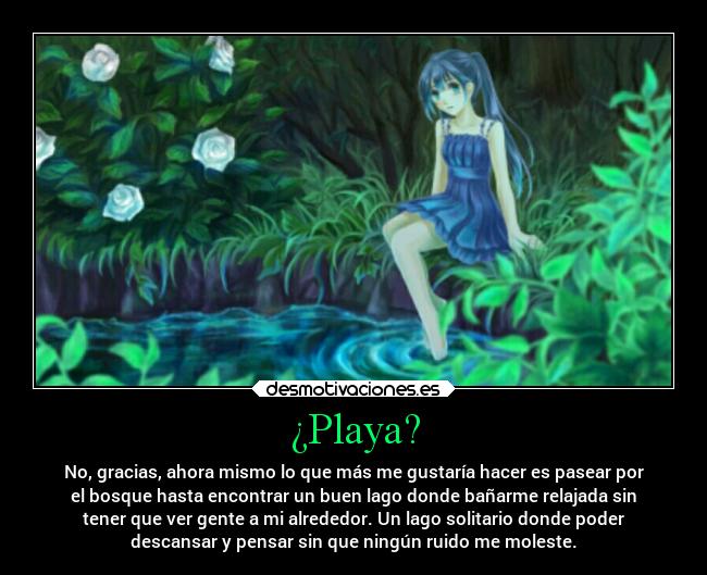 ¿Playa? - No, gracias, ahora mismo lo que más me gustaría hacer es pasear por
el bosque hasta encontrar un buen lago donde bañarme relajada sin
tener que ver gente a mi alrededor. Un lago solitario donde poder
descansar y pensar sin que ningún ruido me moleste.