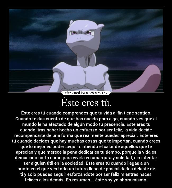 Éste eres tú. - Éste eres tú cuando comprendes que tu vida al fin tiene sentido.
Cuando te das cuenta de que has nacido para algo, cuando ves que al
mundo le ha afectado de algún modo tu presencia. Éste eres tú
cuando, tras haber hecho un esfuerzo por ser feliz, la vida decide
recompensarte de una forma que realmente puedes apreciar. Éste eres
tú cuando decides que hay muchas cosas que te importan, cuando crees
que lo mejor es poder seguir sintiendo el calor de aquellos que te
aprecian y que merece la pena dedicarles tu tiempo, porque la vida es
demasiado corta como para vivirla en amargura y soledad, sin intentar
ser alguien útil en la sociedad. Éste eres tú cuando llegas a un
punto en el que ves todo un futuro lleno de posibilidades delante de
ti y sólo puedes seguir esforzándote por ser feliz mientras haces
felices a los demás. En resumen... éste soy yo ahora mismo.