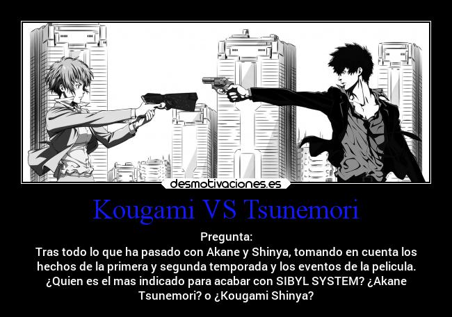 Kougami VS Tsunemori - Pregunta:
Tras todo lo que ha pasado con Akane y Shinya, tomando en cuenta los
hechos de la primera y segunda temporada y los eventos de la pelicula.
¿Quien es el mas indicado para acabar con SIBYL SYSTEM? ¿Akane
Tsunemori? o ¿Kougami Shinya?