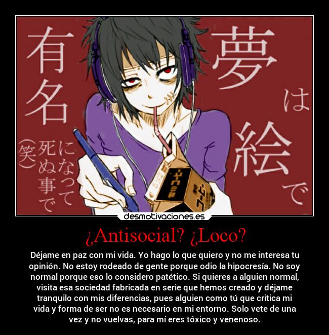 ¿Antisocial? ¿Loco? - Déjame en paz con mi vida. Yo hago lo que quiero y no me interesa tu
opinión. No estoy rodeado de gente porque odio la hipocresía. No soy
normal porque eso lo considero patético. Si quieres a alguien normal,
visita esa sociedad fabricada en serie que hemos creado y déjame
tranquilo con mis diferencias, pues alguien como tú que critica mi
vida y forma de ser no es necesario en mi entorno. Solo vete de una
vez y no vuelvas, para mí eres tóxico y venenoso.