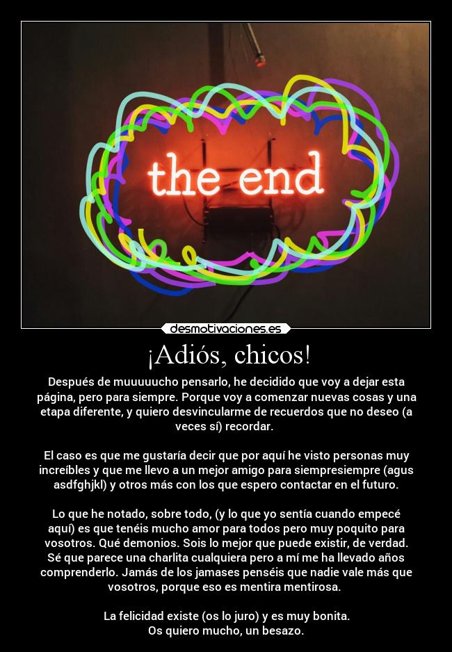 ¡Adiós, chicos! - Después de muuuuucho pensarlo, he decidido que voy a dejar esta
página, pero para siempre. Porque voy a comenzar nuevas cosas y una
etapa diferente, y quiero desvincularme de recuerdos que no deseo (a
veces sí) recordar. 

El caso es que me gustaría decir que por aquí he visto personas muy
increíbles y que me llevo a un mejor amigo para siempresiempre (agus
asdfghjkl) y otros más con los que espero contactar en el futuro.

Lo que he notado, sobre todo, (y lo que yo sentía cuando empecé
aquí) es que tenéis mucho amor para todos pero muy poquito para
vosotros. Qué demonios. Sois lo mejor que puede existir, de verdad.
Sé que parece una charlita cualquiera pero a mí me ha llevado años
comprenderlo. Jamás de los jamases penséis que nadie vale más que
vosotros, porque eso es mentira mentirosa. 

La felicidad existe (os lo juro) y es muy bonita.
Os quiero mucho, un besazo.