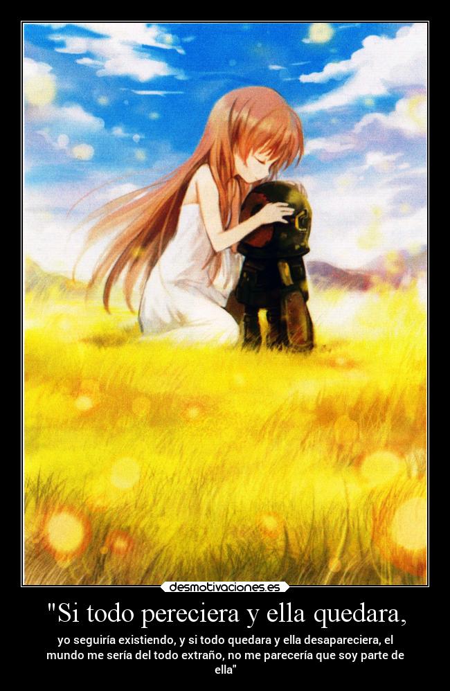 Si todo pereciera y ella quedara, - yo seguiría existiendo, y si todo quedara y ella desapareciera, el
mundo me sería del todo extraño, no me parecería que soy parte de
ella