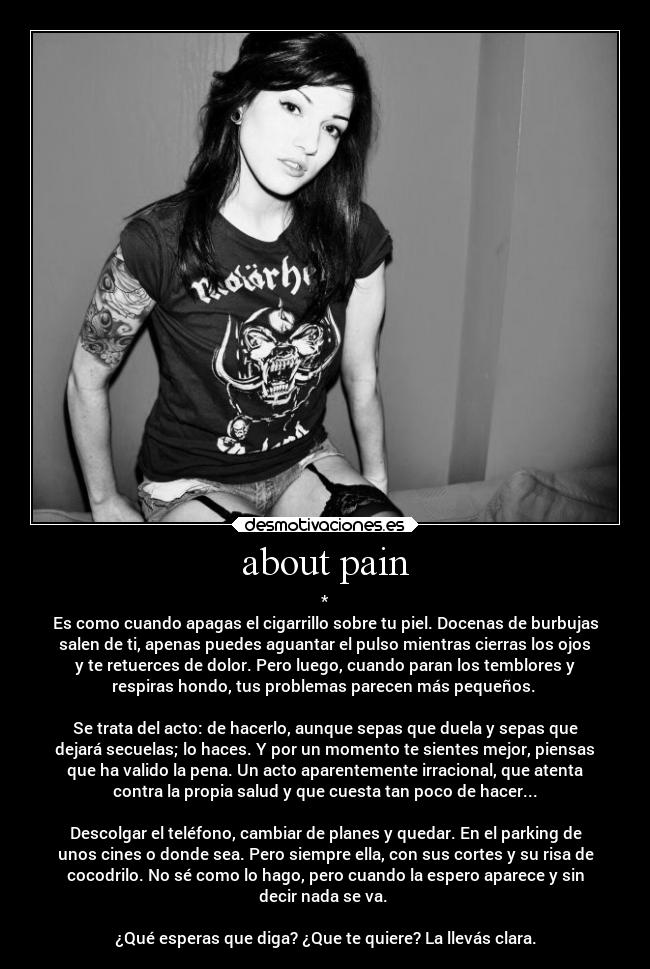 about pain - *
Es como cuando apagas el cigarrillo sobre tu piel. Docenas de burbujas
salen de ti, apenas puedes aguantar el pulso mientras cierras los ojos
y te retuerces de dolor. Pero luego, cuando paran los temblores y
respiras hondo, tus problemas parecen más pequeños.
Se trata del acto: de hacerlo, aunque sepas que duela y sepas que
dejará secuelas; lo haces. Y por un momento te sientes mejor, piensas
que ha valido la pena. Un acto aparentemente irracional, que atenta
contra la propia salud y que cuesta tan poco de hacer...
Descolgar el teléfono, cambiar de planes y quedar. En el parking de
unos cines o donde sea. Pero siempre ella, con sus cortes y su risa de
cocodrilo. No sé como lo hago, pero cuando la espero aparece y sin
decir nada se va.
¿Qué esperas que diga? ¿Que te quiere? La llevás clara.