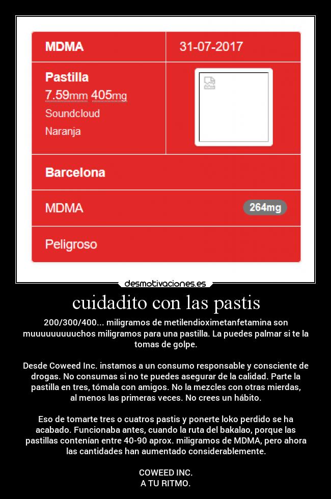 cuidadito con las pastis - 200/300/400... miligramos de metilendioximetanfetamina son
muuuuuuuuuchos miligramos para una pastilla. La puedes palmar si te la
tomas de golpe.

Desde Coweed Inc. instamos a un consumo responsable y consciente de
drogas. No consumas si no te puedes asegurar de la calidad. Parte la
pastilla en tres, tómala con amigos. No la mezcles con otras mierdas,
al menos las primeras veces. No crees un hábito.

Eso de tomarte tres o cuatros pastis y ponerte loko perdido se ha
acabado. Funcionaba antes, cuando la ruta del bakalao, porque las
pastillas contenían entre 40-90 aprox. miligramos de MDMA, pero ahora
las cantidades han aumentado considerablemente.

COWEED INC.
A TU RITMO.
