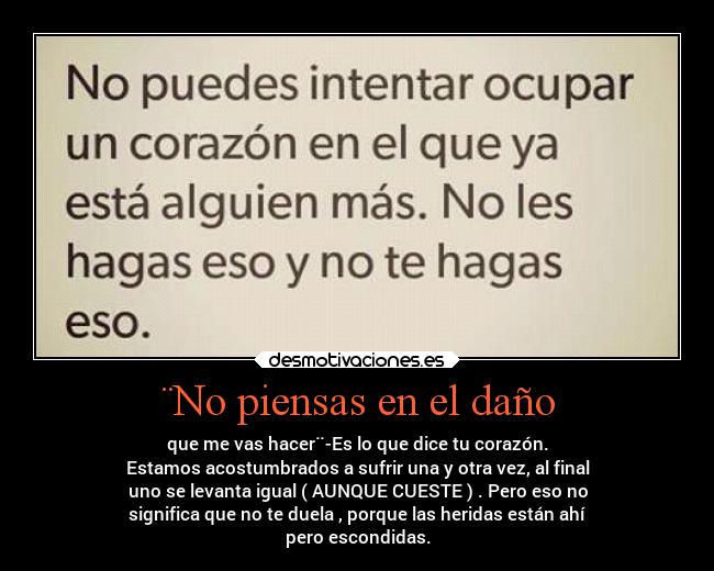 ¨No piensas en el daño - que me vas hacer¨-Es lo que dice tu corazón.
Estamos acostumbrados a sufrir una y otra vez, al final
uno se levanta igual ( AUNQUE CUESTE ) . Pero eso no
significa que no te duela , porque las heridas están ahí
pero escondidas.