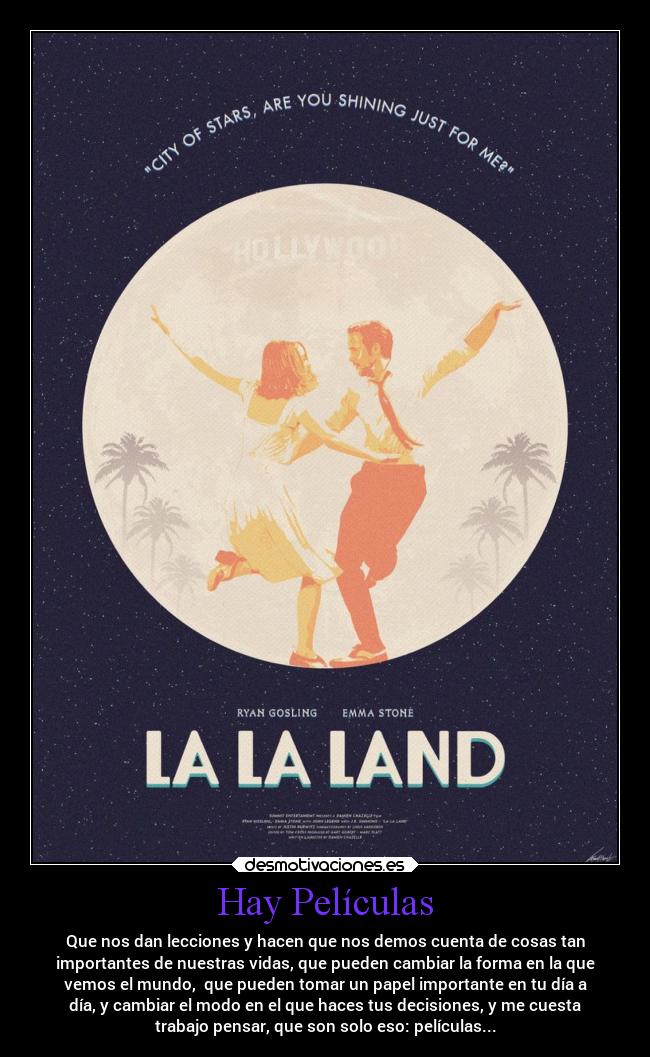 Hay Películas - Que nos dan lecciones y hacen que nos demos cuenta de cosas tan
importantes de nuestras vidas, que pueden cambiar la forma en la que
vemos el mundo, que pueden tomar un papel importante en tu día a
día, y cambiar el modo en el que haces tus decisiones, y me cuesta
trabajo pensar, que son solo eso: películas...