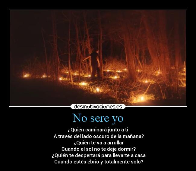 No sere yo - ¿Quién caminará junto a ti
A través del lado oscuro de la mañana?
¿Quién te va a arrullar
Cuando el sol no te deje dormir?
¿Quién te despertará para llevarte a casa
Cuando estés ébrio y totalmente solo?