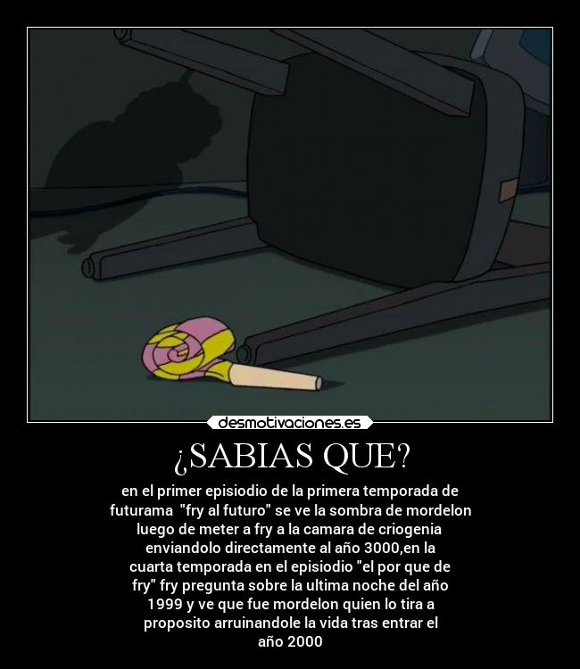 ¿SABIAS QUE? - en el primer episiodio de la primera temporada de
futurama fry al futuro se ve la sombra de mordelon
luego de meter a fry a la camara de criogenia
enviandolo directamente al año 3000,en la
cuarta temporada en el episiodio el por que de
fry fry pregunta sobre la ultima noche del año
1999 y ve que fue mordelon quien lo tira a
proposito arruinandole la vida tras entrar el
año 2000