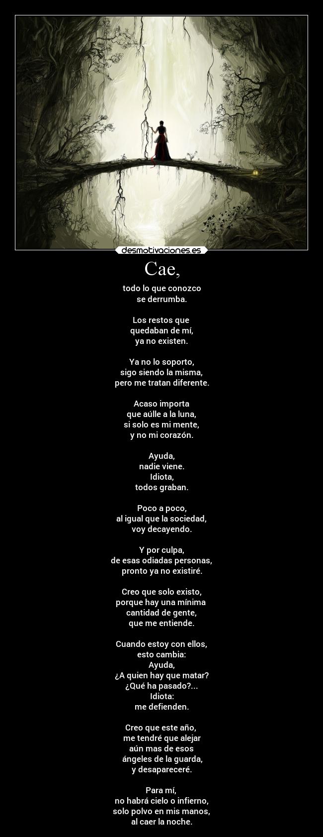 Cae, - todo lo que conozco
se derrumba.
Los restos que
quedaban de mí,
ya no existen.
Ya no lo soporto,
sigo siendo la misma,
pero me tratan diferente.
Acaso importa
que aúlle a la luna,
si solo es mi mente,
y no mi corazón.
Ayuda,
nadie viene.
Idiota,
todos graban.
Poco a poco,
al igual que la sociedad,
voy decayendo.
Y por culpa,
de esas odiadas personas,
pronto ya no existiré.
Creo que solo existo,
porque hay una mínima
cantidad de gente,
que me entiende.
Cuando estoy con ellos,
esto cambia:
Ayuda,
¿A quien hay que matar?
¿Qué ha pasado?...
Idiota:
me defienden.
Creo que este año,
me tendré que alejar
aún mas de esos
ángeles de la guarda,
y desapareceré.
Para mí,
no habrá cielo o infierno,
solo polvo en mis manos,
al caer la noche.