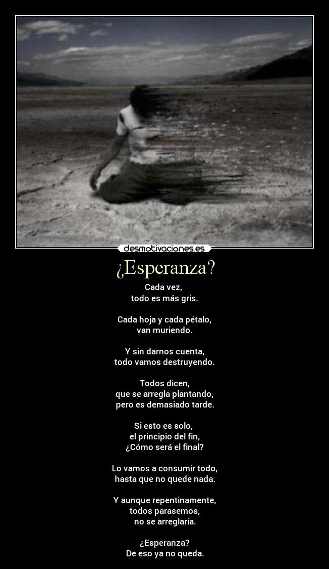 ¿Esperanza? - Cada vez,
todo es más gris.
Cada hoja y cada pétalo,
van muriendo.
Y sin darnos cuenta,
todo vamos destruyendo.
Todos dicen,
que se arregla plantando,
pero es demasiado tarde.
Si esto es solo,
el principio del fin,
¿Cómo será el final?
Lo vamos a consumir todo,
hasta que no quede nada.
Y aunque repentinamente,
todos parasemos,
no se arreglaría.
¿Esperanza?
De eso ya no queda.