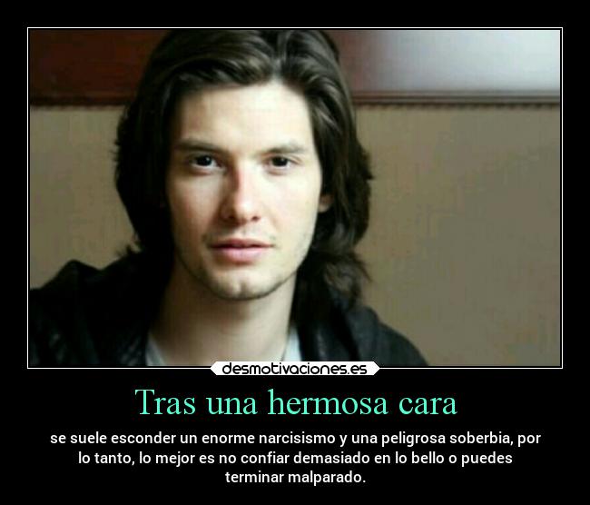 Tras una hermosa cara - se suele esconder un enorme narcisismo y una peligrosa soberbia, por
lo tanto, lo mejor es no confiar demasiado en lo bello o puedes
terminar malparado.
