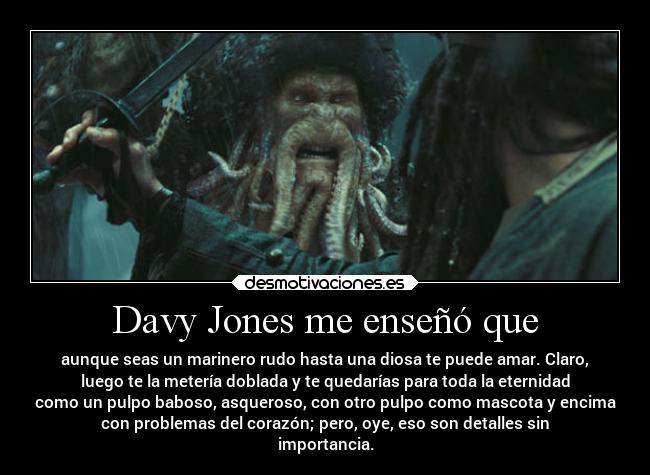 Davy Jones me enseñó que - aunque seas un marinero rudo hasta una diosa te puede amar. Claro,
luego te la metería doblada y te quedarías para toda la eternidad
como un pulpo baboso, asqueroso, con otro pulpo como mascota y encima
con problemas del corazón; pero, oye, eso son detalles sin
importancia.