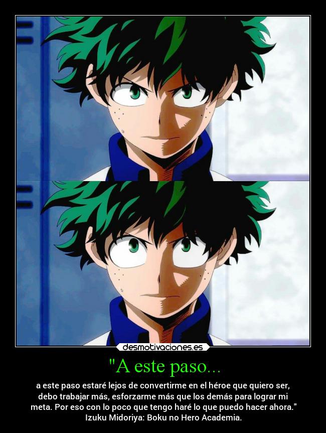 A este paso... - a este paso estaré lejos de convertirme en el héroe que quiero ser,
debo trabajar más, esforzarme más que los demás para lograr mi
meta. Por eso con lo poco que tengo haré lo que puedo hacer ahora.
Izuku Midoriya: Boku no Hero Academia.