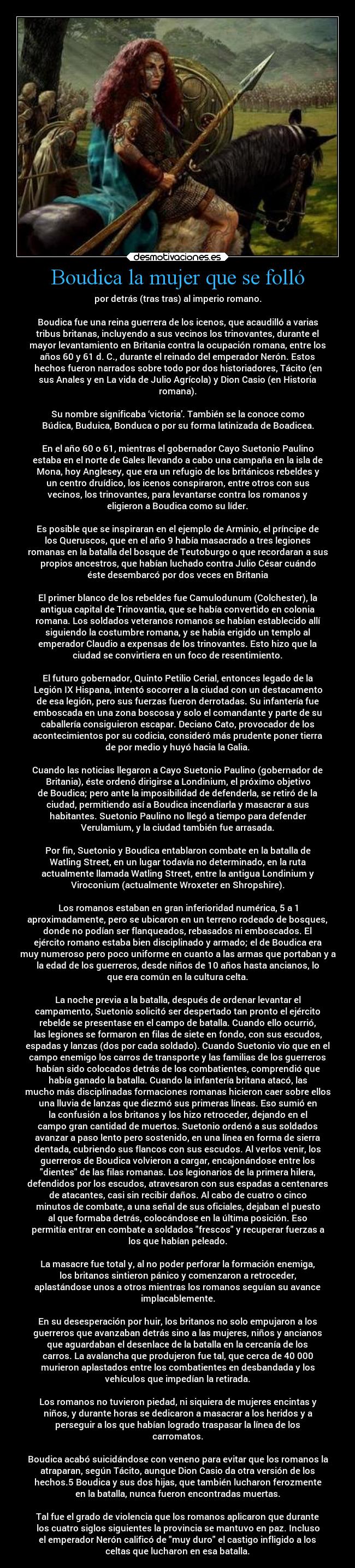 Boudica la mujer que se folló - por detrás (tras tras) al imperio romano.

Boudica fue una reina guerrera de los icenos, que acaudilló a varias
tribus britanas, incluyendo a sus vecinos los trinovantes, durante el
mayor levantamiento en Britania contra la ocupación romana, entre los
años 60 y 61 d. C., durante el reinado del emperador Nerón. Estos
hechos fueron narrados sobre todo por dos historiadores, Tácito (en
sus Anales y en La vida de Julio Agrícola) y Dion Casio (en Historia
romana).

Su nombre significaba ‘victoria’. También se la conoce como
Búdica, Buduica, Bonduca o por su forma latinizada de Boadicea.

En el año 60 o 61, mientras el gobernador Cayo Suetonio Paulino
estaba en el norte de Gales llevando a cabo una campaña en la isla de
Mona, hoy Anglesey, que era un refugio de los británicos rebeldes y
un centro druídico, los icenos conspiraron, entre otros con sus
vecinos, los trinovantes, para levantarse contra los romanos y
eligieron a Boudica como su líder.

Es posible que se inspiraran en el ejemplo de Arminio, el príncipe de
los Queruscos, que en el año 9 había masacrado a tres legiones
romanas en la batalla del bosque de Teutoburgo o que recordaran a sus
propios ancestros, que habían luchado contra Julio César cuándo
éste desembarcó por dos veces en Britania

El primer blanco de los rebeldes fue Camulodunum (Colchester), la
antigua capital de Trinovantia, que se había convertido en colonia
romana. Los soldados veteranos romanos se habían establecido allí
siguiendo la costumbre romana, y se había erigido un templo al
emperador Claudio a expensas de los trinovantes. Esto hizo que la
ciudad se convirtiera en un foco de resentimiento.

El futuro gobernador, Quinto Petilio Cerial, entonces legado de la
Legión IX Hispana, intentó socorrer a la ciudad con un destacamento
de esa legión, pero sus fuerzas fueron derrotadas. Su infantería fue
emboscada en una zona boscosa y solo el comandante y parte de su
caballería consiguieron escapar. Deciano Cato, provocador de los
acontecimientos por su codicia, consideró más prudente poner tierra
de por medio y huyó hacia la Galia.

Cuando las noticias llegaron a Cayo Suetonio Paulino (gobernador de
Britania), éste ordenó dirigirse a Londinium, el próximo objetivo
de Boudica; pero ante la imposibilidad de defenderla, se retiró de la
ciudad, permitiendo así a Boudica incendiarla y masacrar a sus
habitantes. Suetonio Paulino no llegó a tiempo para defender
Verulamium, y la ciudad también fue arrasada.

Por fin, Suetonio y Boudica entablaron combate en la batalla de
Watling Street, en un lugar todavía no determinado, en la ruta
actualmente llamada Watling Street, entre la antigua Londinium y
Viroconium (actualmente Wroxeter en Shropshire).

Los romanos estaban en gran inferioridad numérica, 5 a 1
aproximadamente, pero se ubicaron en un terreno rodeado de bosques,
donde no podían ser flanqueados, rebasados ni emboscados. El
ejército romano estaba bien disciplinado y armado; el de Boudica era
muy numeroso pero poco uniforme en cuanto a las armas que portaban y a
la edad de los guerreros, desde niños de 10 años hasta ancianos, lo
que era común en la cultura celta.

La noche previa a la batalla, después de ordenar levantar el
campamento, Suetonio solicitó ser despertado tan pronto el ejército
rebelde se presentase en el campo de batalla. Cuando ello ocurrió,
las legiones se formaron en filas de siete en fondo, con sus escudos,
espadas y lanzas (dos por cada soldado). Cuando Suetonio vio que en el
campo enemigo los carros de transporte y las familias de los guerreros
habían sido colocados detrás de los combatientes, comprendió que
había ganado la batalla. Cuando la infantería britana atacó, las
mucho más disciplinadas formaciones romanas hicieron caer sobre ellos
una lluvia de lanzas que diezmó sus primeras líneas. Eso sumió en
la confusión a los britanos y los hizo retroceder, dejando en el
campo gran cantidad de muertos. Suetonio ordenó a sus soldados
avanzar a paso lento pero sostenido, en una línea en forma de sierra
dentada, cubriendo sus flancos con sus escudos. Al verlos venir, los
guerreros de Boudica volvieron a cargar, encajonándose entre los
dientes de las filas romanas. Los legionarios de la primera hilera,
defendidos por los escudos, atravesaron con sus espadas a centenares
de atacantes, casi sin recibir daños. Al cabo de cuatro o cinco
minutos de combate, a una señal de sus oficiales, dejaban el puesto
al que formaba detrás, colocándose en la última posición. Eso
permitía entrar en combate a soldados frescos y recuperar fuerzas a
los que habían peleado.

La masacre fue total y, al no poder perforar la formación enemiga,
los britanos sintieron pánico y comenzaron a retroceder,
aplastándose unos a otros mientras los romanos seguían su avance
implacablemente.

En su desesperación por huir, los britanos no solo empujaron a los
guerreros que avanzaban detrás sino a las mujeres, niños y ancianos
que aguardaban el desenlace de la batalla en la cercanía de los
carros. La avalancha que produjeron fue tal, que cerca de 40 000
murieron aplastados entre los combatientes en desbandada y los
vehículos que impedían la retirada.

Los romanos no tuvieron piedad, ni siquiera de mujeres encintas y
niños, y durante horas se dedicaron a masacrar a los heridos y a
perseguir a los que habían logrado traspasar la línea de los
carromatos.

Boudica acabó suicidándose con veneno para evitar que los romanos la
atraparan, según Tácito, aunque Dion Casio da otra versión de los
hechos.5​ Boudica y sus dos hijas, que también lucharon ferozmente
en la batalla, nunca fueron encontradas muertas.

Tal fue el grado de violencia que los romanos aplicaron que durante
los cuatro siglos siguientes la provincia se mantuvo en paz. Incluso
el emperador Nerón calificó de muy duro el castigo infligido a los
celtas que lucharon en esa batalla.