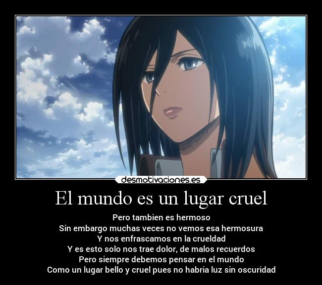 El mundo es un lugar cruel - Pero tambien es hermoso
Sin embargo muchas veces no vemos esa hermosura
Y nos enfrascamos en la crueldad
Y es esto solo nos trae dolor, de malos recuerdos
Pero siempre debemos pensar en el mundo
Como un lugar bello y cruel pues no habria luz sin oscuridad