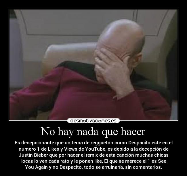 No hay nada que hacer - Es decepcionante que un tema de reggaetón como Despacito este en el
numero 1 de Likes y Views de YouTube, es debido a la decepción de
Justin Bieber que por hacer el remix de esta canción muchas chicas
locas lo ven cada rato y le ponen like, El que se merece el 1 es See
You Again y no Despacito, todo se arruinaría, sin comentarios.