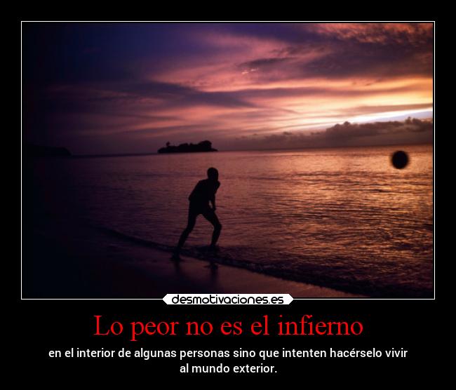 Lo peor no es el infierno - en el interior de algunas personas sino que intenten hacérselo vivir
al mundo exterior.