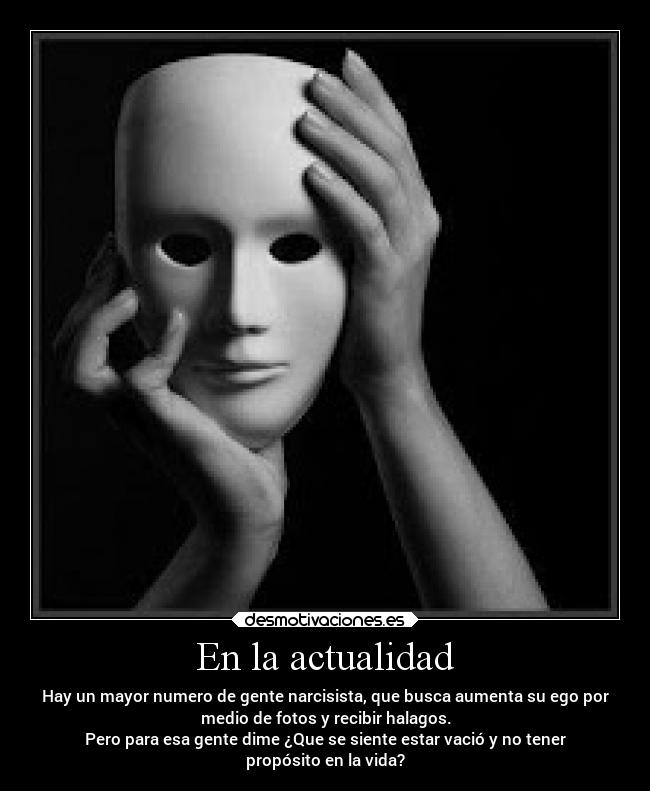 En la actualidad - Hay un mayor numero de gente narcisista, que busca aumenta su ego por
medio de fotos y recibir halagos.
Pero para esa gente dime ¿Que se siente estar vació y no tener
propósito en la vida?