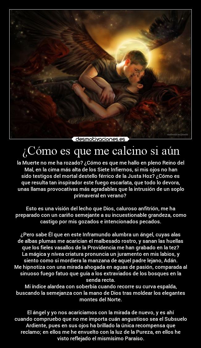 ¿Cómo es que me calcino si aún - la Muerte no me ha rozado? ¿Cómo es que me hallo en pleno Reino del
Mal, en la cima más alta de los Siete Infiernos, si mis ojos no han
sido testigos del mortal destello férrico de la Justa Hoz? ¿Cómo es
que resulta tan inspirador este fuego escarlata, que todo lo devora,
unas llamas provocativas más agradables que la intrusión de un soplo
primaveral en verano? 

Esto es una visión del lecho que Dios, caluroso anfitrión, me ha
preparado con un cariño semejante a su incuestionable grandeza, como
castigo por mis gozados e intencionados pecados.

¿Pero sabe Él que en este Inframundo alumbra un ángel, cuyas alas
de albas plumas me acarician el malbesado rostro, y sanan las huellas
que los fieles vasallos de la Providencia me han grabado en la tez?
La mágica y nívea criatura pronuncia un juramento en mis labios, y
siento como si mordiera la manzana de aquel padre lejano, Adán.
Me hipnotiza con una mirada ahogada en aguas de pasión, comparada al
sinuoso fuego fatuo que guía a los extraviados de los bosques en la
senda recta.
Mi índice alardea con soberbia cuando recorre su curva espalda,
buscando la semejanza con la mano de Dios tras moldear los elegantes
montes del Norte.

El ángel y yo nos acariciamos con la mirada de nuevo, y es ahí
cuando compruebo que no me importa cuán angustioso sea el Subsuelo
Ardiente, pues en sus ojos ha brillado la única recompensa que
reclamo; en ellos me he envuelto con la luz de la Pureza, en ellos he
visto reflejado el mismísimo Paraíso.