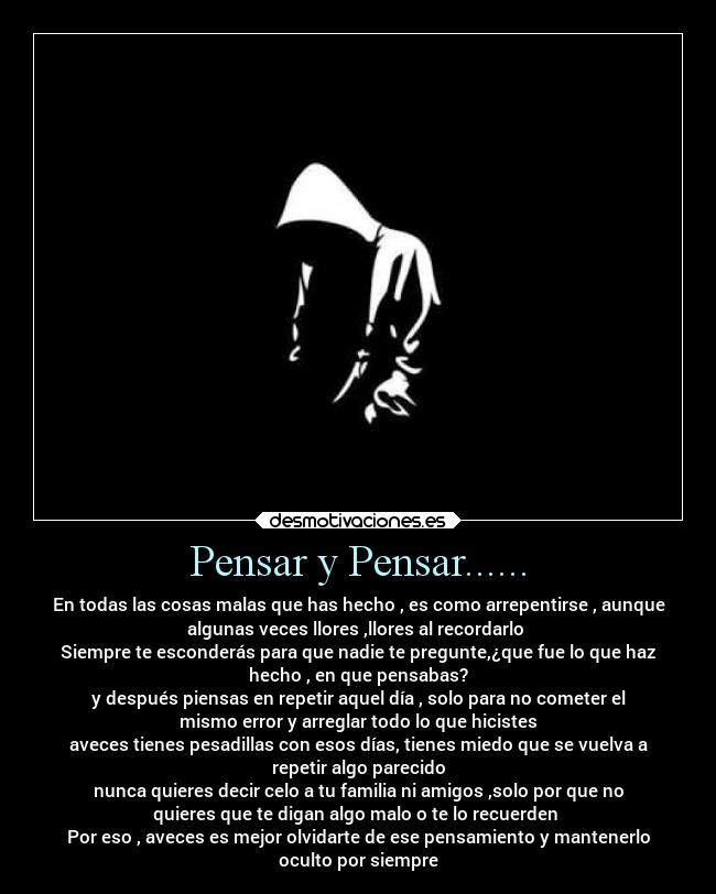 Pensar y Pensar...... - En todas las cosas malas que has hecho , es como arrepentirse , aunque
algunas veces llores ,llores al recordarlo 
Siempre te esconderás para que nadie te pregunte,¿que fue lo que haz
hecho , en que pensabas?
y después piensas en repetir aquel día , solo para no cometer el
mismo error y arreglar todo lo que hicistes
aveces tienes pesadillas con esos días, tienes miedo que se vuelva a
repetir algo parecido
nunca quieres decir celo a tu familia ni amigos ,solo por que no
quieres que te digan algo malo o te lo recuerden 
Por eso , aveces es mejor olvidarte de ese pensamiento y mantenerlo
oculto por siempre