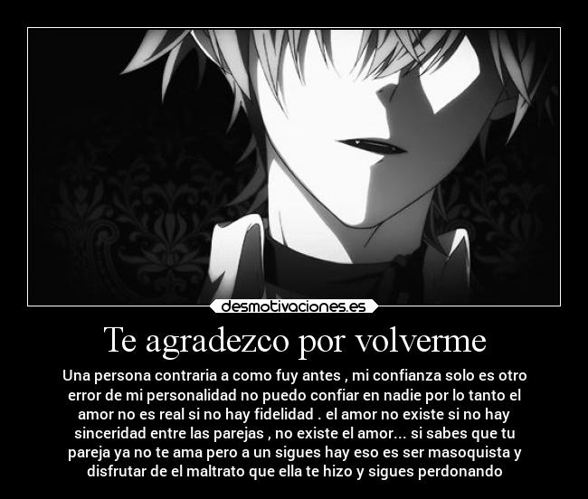 Te agradezco por volverme - Una persona contraria a como fuy antes , mi confianza solo es otro
error de mi personalidad no puedo confiar en nadie por lo tanto el
amor no es real si no hay fidelidad . el amor no existe si no hay
sinceridad entre las parejas , no existe el amor... si sabes que tu
pareja ya no te ama pero a un sigues hay eso es ser masoquista y
disfrutar de el maltrato que ella te hizo y sigues perdonando