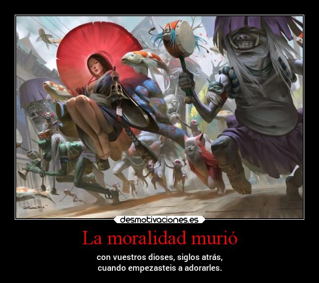 La moralidad murió - con vuestros dioses, siglos atrás,
cuando empezasteis a adorarles.