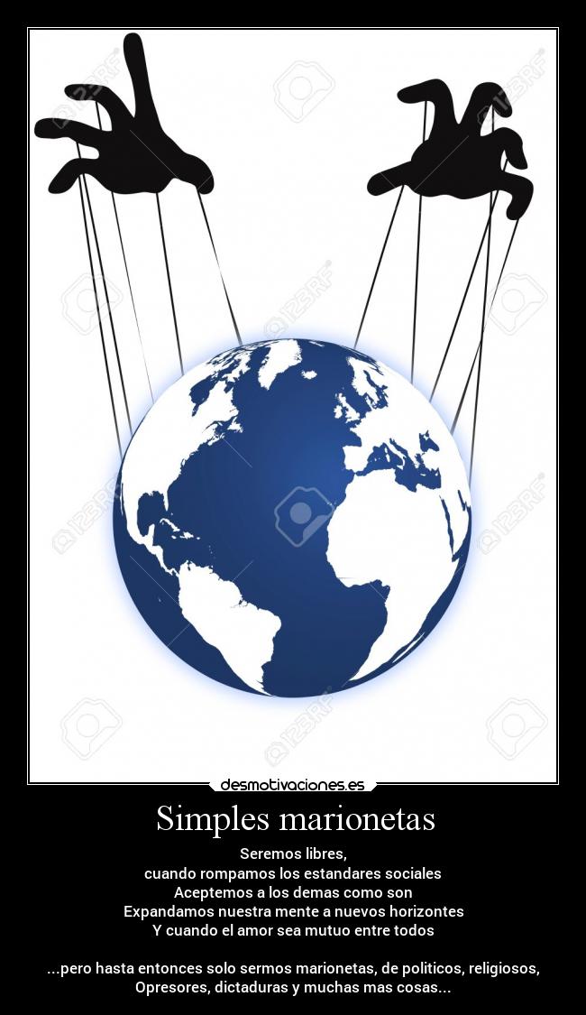 Simples marionetas - Seremos libres,
cuando rompamos los estandares sociales
Aceptemos a los demas como son
Expandamos nuestra mente a nuevos horizontes
Y cuando el amor sea mutuo entre todos
...pero hasta entonces solo sermos marionetas, de politicos, religiosos,
Opresores, dictaduras y muchas mas cosas...