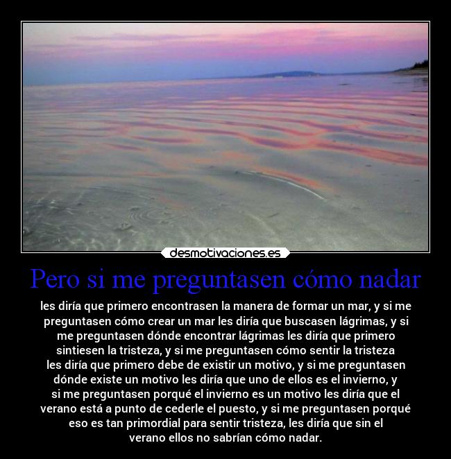 Pero si me preguntasen cómo nadar - les diría que primero encontrasen la manera de formar un mar, y si me
preguntasen cómo crear un mar les diría que buscasen lágrimas, y si
me preguntasen dónde encontrar lágrimas les diría que primero
sintiesen la tristeza, y si me preguntasen cómo sentir la tristeza
les diría que primero debe de existir un motivo, y si me preguntasen
dónde existe un motivo les diría que uno de ellos es el invierno, y
si me preguntasen porqué el invierno es un motivo les diría que el
verano está a punto de cederle el puesto, y si me preguntasen porqué
eso es tan primordial para sentir tristeza, les diría que sin el
verano ellos no sabrían cómo nadar.