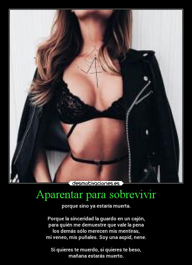 Aparentar para sobrevivir - porque sino ya estaría muerta.

Porque la sinceridad la guardo en un cajón,
para quién me demuestre que vale la pena
los demás sólo merecen mis mentiras,
mi veneo, mis puñales. Soy una aspid, nene.

Si quieres te muerdo, si quieres te beso,
mañana estarás muerto.