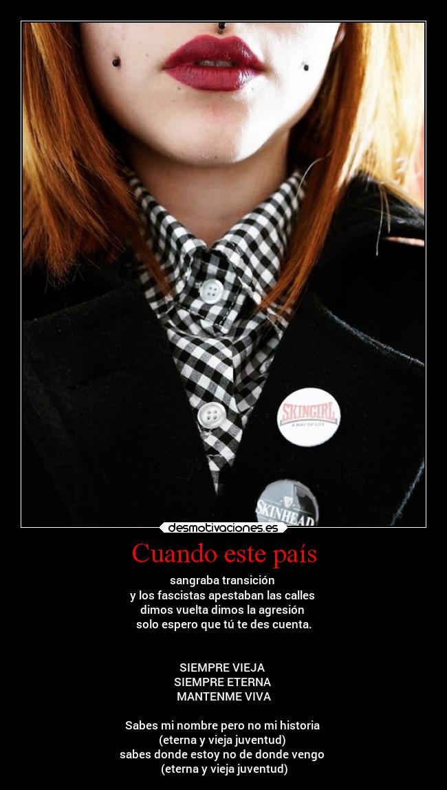 Cuando este país - sangraba transición 
y los fascistas apestaban las calles 
dimos vuelta dimos la agresión 
solo espero que tú te des cuenta.


SIEMPRE VIEJA 
SIEMPRE ETERNA 
MANTENME VIVA

Sabes mi nombre pero no mi historia 
(eterna y vieja juventud) 
sabes donde estoy no de donde vengo 
(eterna y vieja juventud)