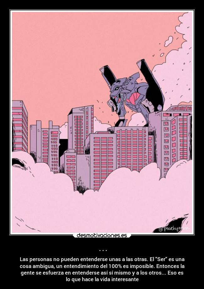 ... - Las personas no pueden entenderse unas a las otras. El Ser es una
cosa ambigua, un entendimiento del 100% es imposible. Entonces la
gente se esfuerza en entenderse así sí mismo y a los otros... Eso es
lo que hace la vida interesante