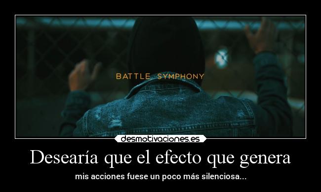 Desearía que el efecto que genera - mis acciones fuese un poco más silenciosa...