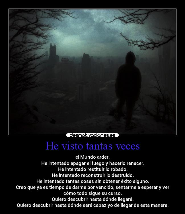 He visto tantas veces - el Mundo arder.
He intentado apagar el fuego y hacerlo renacer.
He intentado restituir lo robado.
He intentado reconstruir lo destruido.
He intentado tantas cosas sin obtener éxito alguno.
Creo que ya es tiempo de darme por vencido, sentarme a esperar y ver
cómo todo sigue su curso.
Quiero descubrir hasta dónde llegará.
Quiero descubrir hasta dónde seré capaz yo de llegar de esta manera.