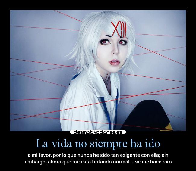 La vida no siempre ha ido - a mi favor, por lo que nunca he sido tan exigente con ella; sin
embargo, ahora que me está tratando normal... se me hace raro