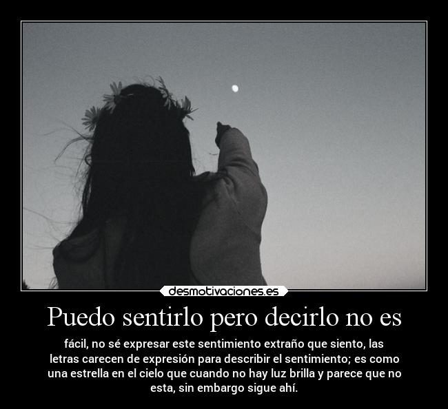 Puedo sentirlo pero decirlo no es - fácil, no sé expresar este sentimiento extraño que siento, las
letras carecen de expresión para describir el sentimiento; es como
una estrella en el cielo que cuando no hay luz brilla y parece que no
esta, sin embargo sigue ahí.