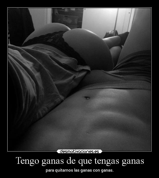 Tengo ganas de que tengas ganas - para quitarnos las ganas con ganas.
