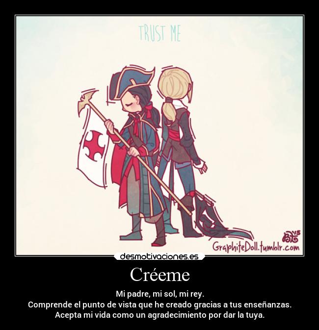 Créeme - Mi padre, mi sol, mi rey.
Comprende el punto de vista que he creado gracias a tus enseñanzas.
Acepta mi vida como un agradecimiento por dar la tuya.